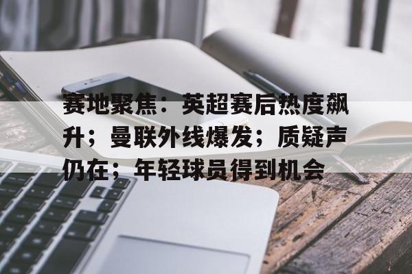 开云体育-包含赛地聚焦：英超赛后热度飙升；曼联外线爆发；质疑声仍在；年轻球员得到机会的词条