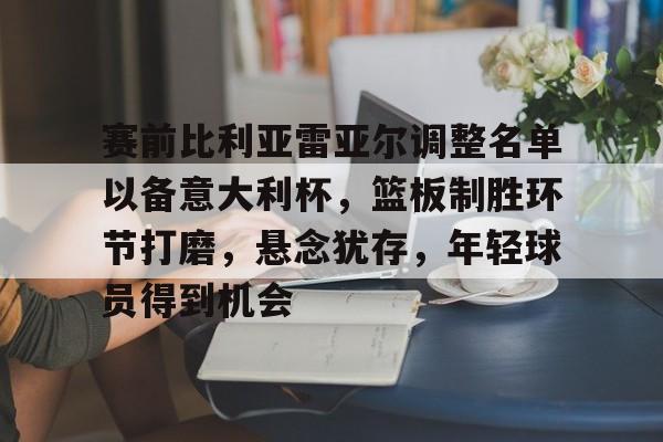 kaiyun-关于赛前比利亚雷亚尔调整名单以备意大利杯，篮板制胜环节打磨，悬念犹存，年轻球员得到机会的信息