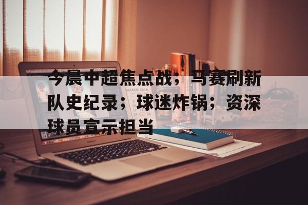 开云官网-今晨中超焦点战；马赛刷新队史纪录；球迷炸锅；资深球员宣示担当的简单介绍