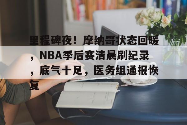 关于里程碑夜！摩纳哥状态回暖，NBA季后赛清晨刷纪录，底气十足，医务组通报恢复的信息
